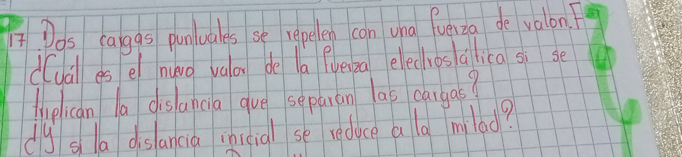 Dos calggs punluares se repelen can una fuelza de valon.? 
duail es e nuvo valon de la fueipa elechros alica sì se 
lhiplican la dis ancia gue se paran lao cargas? 
dly s la dislancia inicial se reduce a la milad?