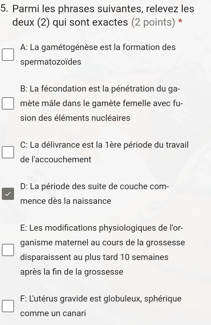 Parmi les phrases suivantes, relevez les
deux (2) qui sont exactes (2 points) *
A: La gamétogénèse est la formation des
spermatozoïdes
B: La fécondation est la pénétration du ga-
mète mâle dans le gamète femelle avec fu-
sion des éléments nucléaires
C: La délivrance est la 1ère période du travail
de l'accouchement
D: La période des suite de couche com-
mence dès la naissance
E: Les modifications physiologiques de l'or-
ganisme maternel au cours de la grossesse
disparaissent au plus tard 10 semaines
après la fin de la grossesse
F: L'utérus gravide est globuleux, sphérique
comme un canari