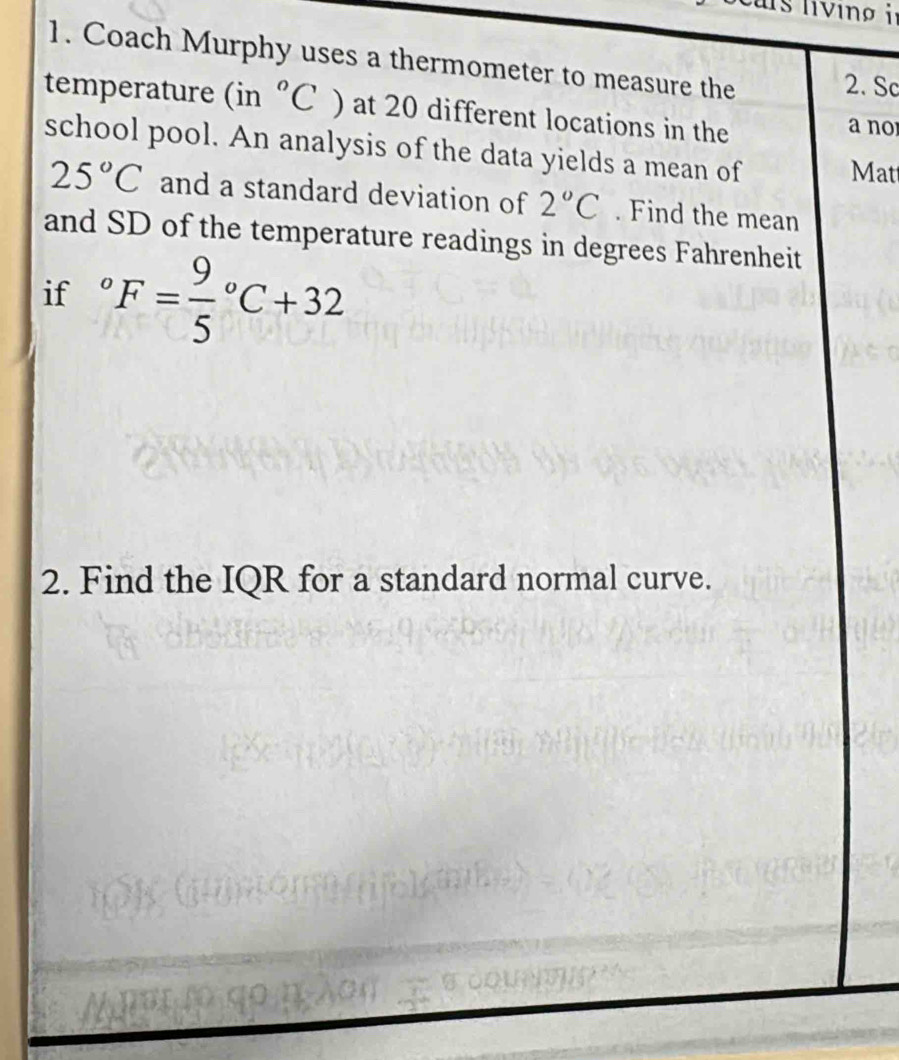 Coach Murphy uses a thermometer to measure the 2. Sc 
temperature (in°C) at 20 different locations in the a no 
school pool. An analysis of the data yields a mean of 
Mat
25°C and a standard deviation of 2°C. Find the mean 
and SD of the temperature readings in degrees Fahrenheit 
if°F=frac 95°C+32
2. Find the IQR for a standard normal curve.