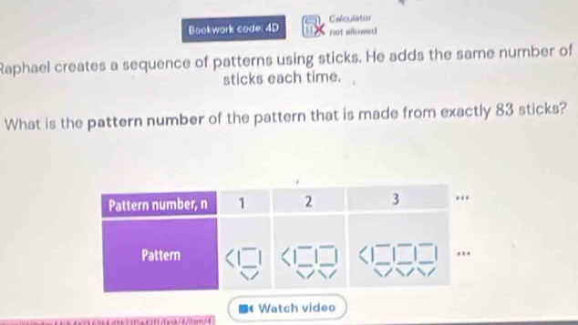 Celculator 
Bookwork code: 4D not allowed 
Raphael creates a sequence of patterns using sticks. He adds the same number of 
sticks each time. 
What is the pattern number of the pattern that is made from exactly 83 sticks? 
Watch video 
3f5a42f1/taxk/4/tern/4