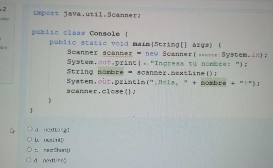 import java.util.Scanner;
nder
public class Console 
public static void main(String[] args) 
bre
Scanner scanner = new Scanner(source:System.in);
System.out.print(,:"Ingresa tu nombre: ");
String nómbre = scanner.nextLine();
System.out.println("¡Hola, " + nombre + "!");
scanner.close();
a. nextLong()
b. nextInt()
c. nextShort()
d. nextLine()