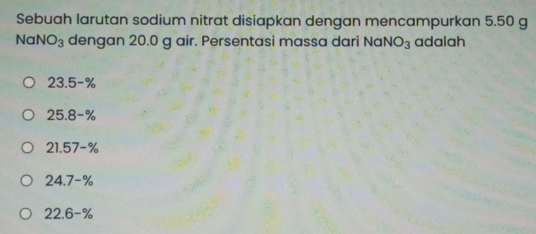 Sebuah larutan sodium nitrat disiapkan dengan mencampurkan 5.50 g
NaNO_3 dengan 20.0 g air. Persentasi massa dari Nal NO_3 adalah
23.5-%
25.8-%
21.57-%
24.7-%
22.6-%