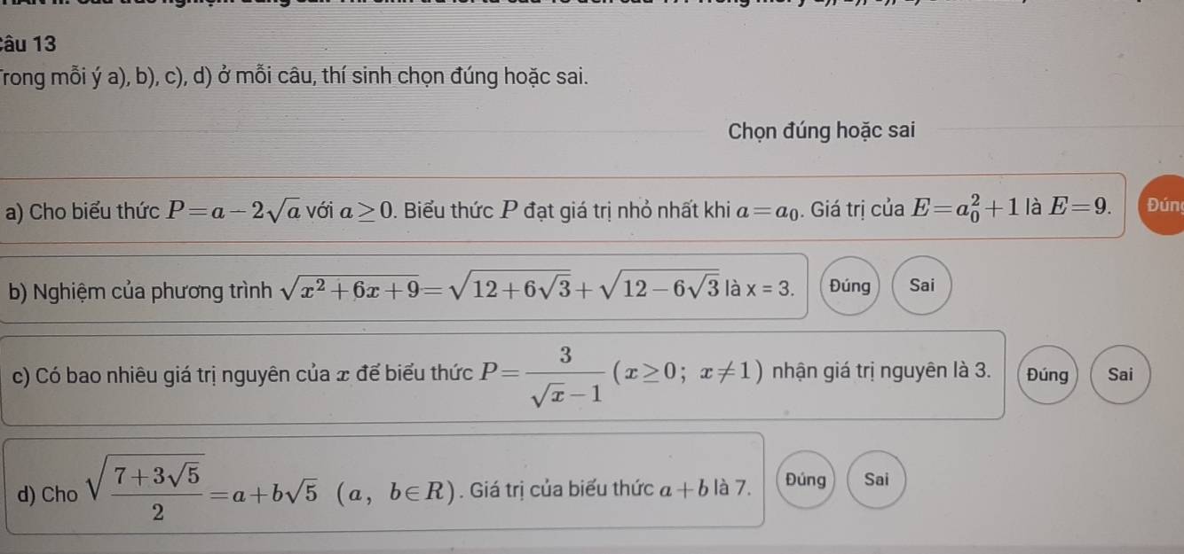 âu 13
Trong mỗi ý a), b), c), d) ở mỗi câu, thí sinh chọn đúng hoặc sai.
Chọn đúng hoặc sai
a) Cho biểu thức P=a-2sqrt(a) với a≥ 0 0. Biểu thức P đạt giá trị nhỏ nhất khi a=a_0. Giá trị của E=a_0^(2+1 là E=9. Đún
b) Nghiệm của phương trình sqrt(x^2)+6x+9)=sqrt(12+6sqrt 3)+sqrt(12-6sqrt 3) là x=3. Đúng Sai
c) Có bao nhiêu giá trị nguyên của x để biểu thức P= 3/sqrt(x)-1 (x≥ 0;x!= 1) nhận giá trị nguyên là 3. Đúng Sai
d) Cho sqrt(frac 7+3sqrt 5)2=a+bsqrt(5) (a, b∈ R). Giá trị của biểu thức a+b là 7. Đúng Sai