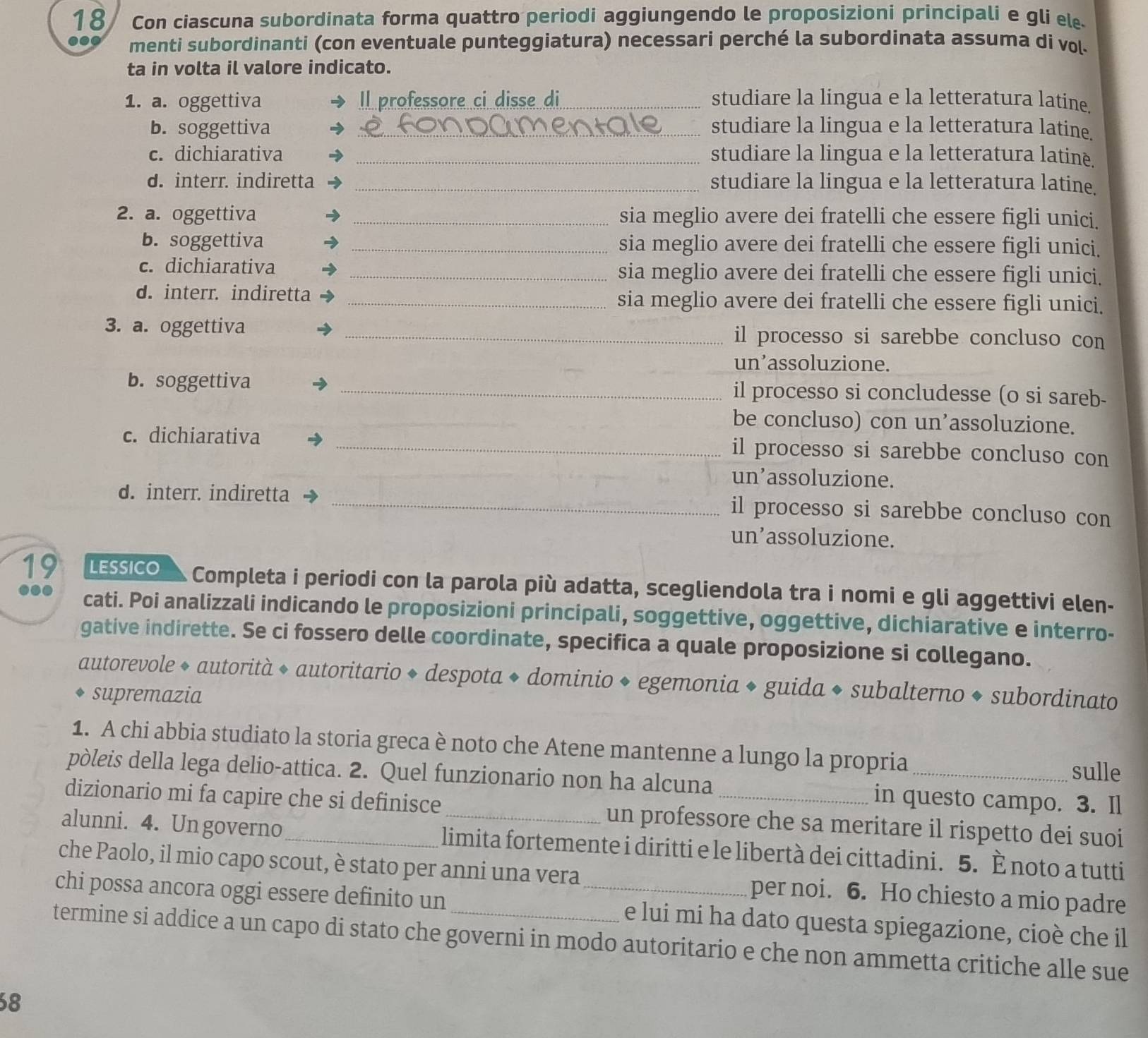 Con ciascuna subordinata forma quattro periodi aggiungendo le proposizioni principali e gli el
menti subordinanti (con eventuale punteggiatura) necessari perché la subordinata assuma di vol.
ta in volta il valore indicato.
1. a. oggettiva Il professore ci disse di_ studiare la lingua e la letteratura latine.
b. soggettiva _studiare la lingua e la letteratura latine.
c. dichiarativa _studiare la lingua e la letteratura latinè.
d. interr. indiretta _studiare la lingua e la letteratura latine.
2. a. oggettiva _sia meglio avere dei fratelli che essere figli unici.
b. soggettiva _sia meglio avere dei fratelli che essere figli unici.
c. dichiarativa _sia meglio avere dei fratelli che essere figli unici.
d. interr. indiretta _sia meglio avere dei fratelli che essere figli unici.
3. a. oggettiva _il processo si sarebbe concluso con
un’assoluzione.
b. soggettiva _il processo si concludesse (o si sareb-
be concluso) con un’assoluzione.
c. dichiarativa _il processo si sarebbe concluso con
un’assoluzione.
d. interr. indiretta _il processo si sarebbe concluso con
un’assoluzione.
19 LESSICO Completa i periodi con la parola più adatta, scegliendola tra i nomi e gli aggettivi elen-
... cati. Poi analizzali indicando le proposizioni principali, soggettive, oggettive, dichiarative e interro-
gative indirette. Se ci fossero delle coordinate, specifica a quale proposizione si collegano.
autorevole ◆ autorità ◆ autoritario ◆ despota ◆ dominio ◆ egemonia ◆ guida ◆ subalterno ◆ subordinato
supremazia
1. A chi abbia studiato la storia greca è noto che Atene mantenne a lungo la propria sulle
pòleis della lega delio-attica. 2. Quel funzionario non ha alcuna in questo campo. 3. Il
dizionario mi fa capire che si definisce _un professore che sa meritare il rispetto dei suoi
alunni. 4. Un governo_ limita fortemente i diritti e le libertà dei cittadini. 5. È noto a tutti
che Paolo, il mio capo scout, è stato per anni una vera per noi. 6. Ho chiesto a mio padre
chi possa ancora oggi essere definito un _e lui mi ha dato questa spiegazione, cioè che il
termine si addice a un capo di stato che governi in modo autoritario e che non ammetta critiche alle sue
8