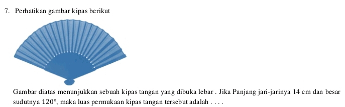 Perhatikan gambar kipas berikut 
Gambar diatas menunjukkan sebuah kipas tangan yang dibuka lebar . Jika Panjang jari-jarinya 14 cm dan besar 
sudutnya 120° , maka luas permukaan kipas tangan tersebut adalah . . . .