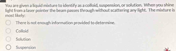 You are given a liquid mixture to identify as a colloid, suspension, or solution. When you shine
light from a laser pointer the beam passes through without scattering any light. The mixture is
most likely:
There is not enough information provided to determine.
Colloid
Solution
Suspension