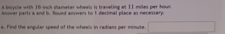 A bicycle with 16-inch diameter wheels is traveling at 11 miles per hour. 
Answer parts a and b. Round answers to 1 decimal place as necessary. 
a. Find the angular speed of the wheels in radians per minute.