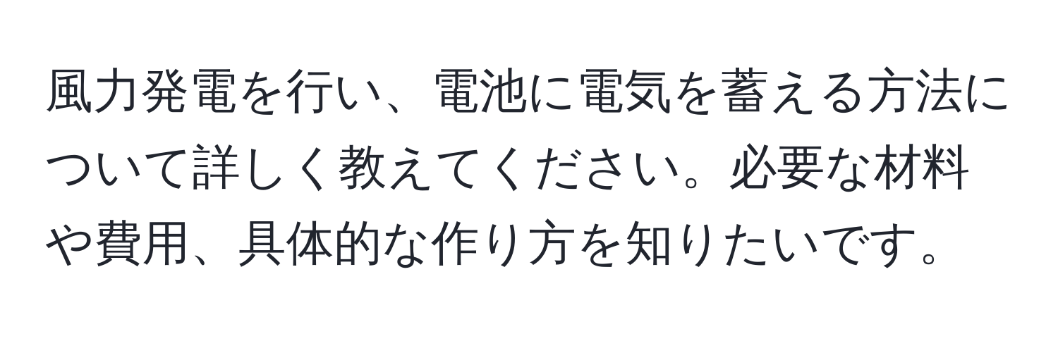 風力発電を行い、電池に電気を蓄える方法について詳しく教えてください。必要な材料や費用、具体的な作り方を知りたいです。