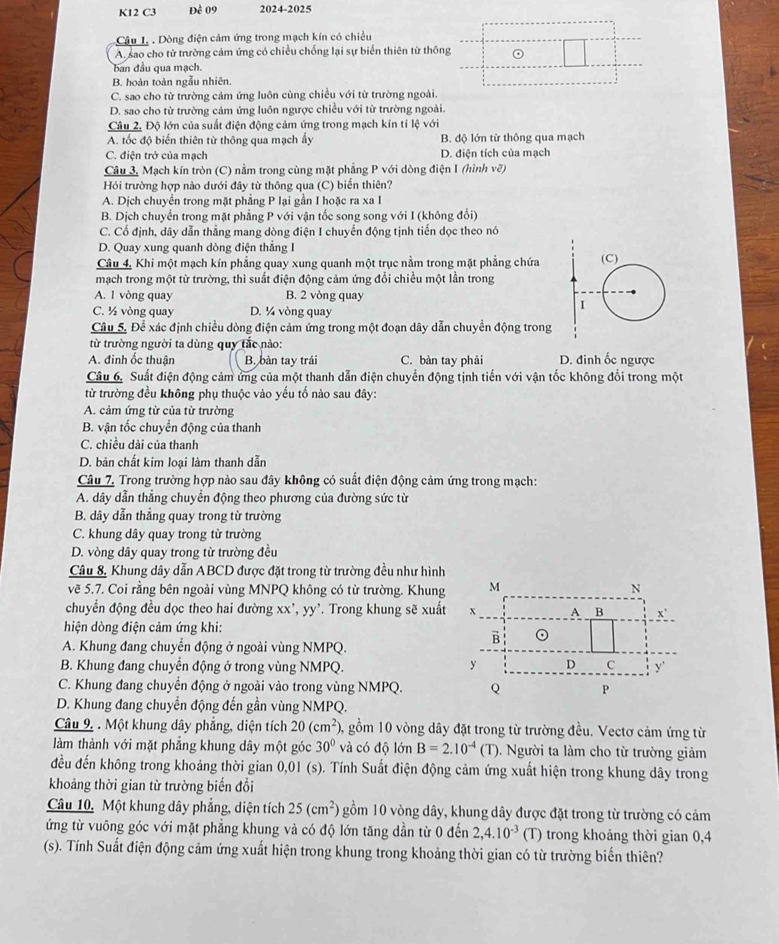 K12 C3 Đề 09 2024-2025
Câu 1. . Dòng điện cảm ứng trong mạch kín có chiều
A. sao cho từ trường cảm ứng có chiều chống lại sự biến thiên từ thông ⊙
ban đầu qua mạch.
B. hoàn toàn ngẫu nhiên.
C. sao cho từ trường cảm ứng luôn cùng chiều với từ trường ngoài.
D. sao cho từ trường cảm ứng luôn ngược chiều với từ trường ngoài.
Câu 2. Độ lớn của suất điện động cảm ứng trong mạch kín tỉ lệ với
A. tốc độ biến thiên từ thông qua mạch ấy B. độ lớn từ thông qua mạch
C. điện trở của mạch D. điện tích của mạch
Câu 3. Mạch kín tròn (C) nằm trong cùng mặt phẳng P với dòng điện I (hình vẽ)
Hỏi trường hợp nào dưới đây từ thông qua (C) biến thiên?
A. Dịch chuyển trong mặt phẳng P lại gần I hoặc ra xa I
B. Dịch chuyển trong mặt phẳng P với vận tốc song song với I (không đổi)
C. Cổ định, dây dẫn thẳng mang dòng điện I chuyển động tịnh tiển dọc theo nó
D. Quay xung quanh dòng điện thắng I
Câu 4. Khi một mạch kín phẳng quay xung quanh một trục nằm trong mặt phẳng chứa
mạch trong một từ trường, thì suất điện động cảm ứng đổi chiều một lần trong
A. 1 vòng quay B. 2 vòng quay
C. ½ vòng quay D. ¼ vòng quay
Câu 5. Để xác định chiều dòng điện cảm ứng trong một đoạn dây dẫn chuyền động trong
từ trường người ta dùng quy tắc nào:
A. đinh ốc thuận B. bàn tay trái C. bàn tay phải D. đinh ốc ngược
Câu 6. Suất điện động cảm ứng của một thanh dẫn điện chuyển động tịnh tiến với vận tốc không đổi trong một
từ trường đều không phụ thuộc vào yếu tố nào sau đây:
A. cảm ứng từ của từ trường
B. vận tốc chuyển động của thanh
C. chiều dài của thanh
D. bản chất kim loại làm thanh dẫn
Câu 7. Trong trường hợp nào sau đây không có suất điện động cảm ứng trong mạch:
A. dây dẫn thẳng chuyển động theo phương của đường sức từ
B. dây dẫn thẳng quay trong từ trường
C. khung dây quay trong từ trường
D. vòng dây quay trong từ trường đều
Câu 8. Khung dây dẫn ABCD được đặt trong từ trường đều như hình
vẽ 5.7. Coi rằng bên ngoài vùng MNPQ không có từ trường. Khung M N
chuyển động đều dọc theo hai đường xx',yy'. Trong khung sẽ xuất x A B x'
hiện dòng điện cảm ứng khi:
B ⊙
A. Khung đang chuyển động ở ngoài vùng NMPQ.
B. Khung đang chuyển động ở trong vùng NMPQ. y D C y'
C. Khung đang chuyển động ở ngoài vào trong vùng NMPQ. Q P
D. Khung đang chuyển động đến gần vùng NMPQ.
Câu 9. . Một khung dây phẳng, diện tích 20(cm^2) 0, gồm 10 vòng dây đặt trong từ trường đều. Vectơ cảm ứng từ
làm thành với mặt phẳng khung dây một góc 30° và có độ lớn B=2.10^(-4)(T) 0. Người ta làm cho từ trường giảm
đều đến không trong khoảng thời gian 0,01 (s). Tính Suất điện động cảm ứng xuất hiện trong khung dây trong
khoảng thời gian từ trường biến đổi
Câu 10. Một khung dây phẳng, diện tích 25(cm^2) gồm 10 vòng dây, khung dây được đặt trong từ trường có cảm
ứng từ vuông góc với mặt phẳng khung và có độ lớn tăng dần từ 0 đến 2,4.10^(-3) (T) trong khoảng thời gian 0,4
(s). Tính Suất điện động cảm ứng xuất hiện trong khung trong khoảng thời gian có từ trường biến thiên?