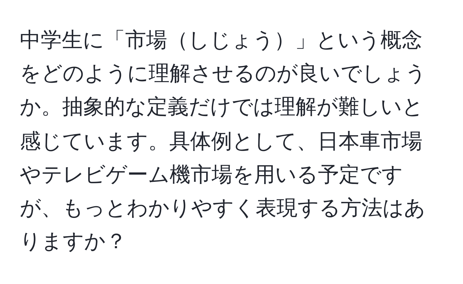 中学生に「市場しじょう」という概念をどのように理解させるのが良いでしょうか。抽象的な定義だけでは理解が難しいと感じています。具体例として、日本車市場やテレビゲーム機市場を用いる予定ですが、もっとわかりやすく表現する方法はありますか？