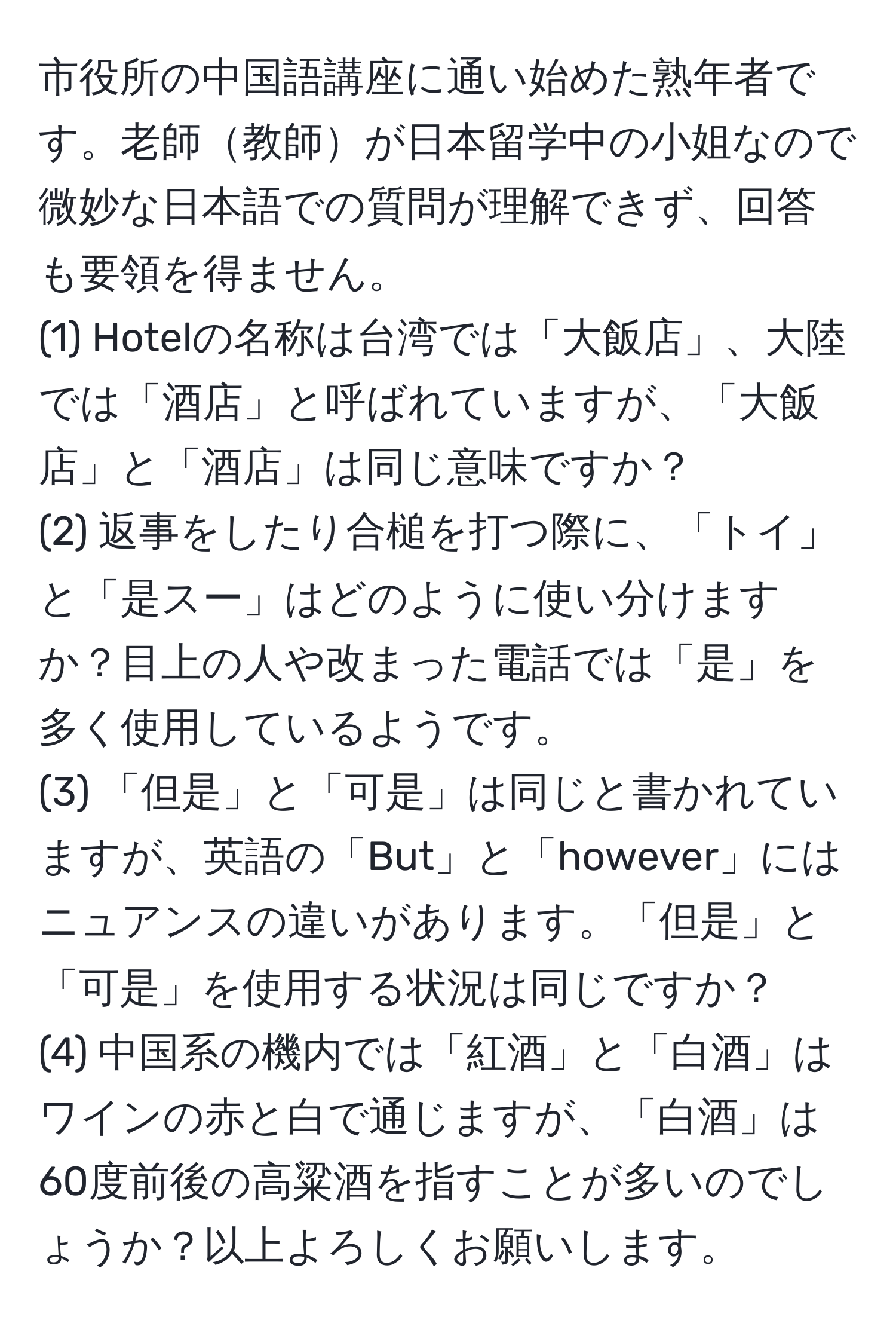 市役所の中国語講座に通い始めた熟年者です。老師教師が日本留学中の小姐なので微妙な日本語での質問が理解できず、回答も要領を得ません。
(1) Hotelの名称は台湾では「大飯店」、大陸では「酒店」と呼ばれていますが、「大飯店」と「酒店」は同じ意味ですか？
(2) 返事をしたり合槌を打つ際に、「トイ」と「是スー」はどのように使い分けますか？目上の人や改まった電話では「是」を多く使用しているようです。
(3) 「但是」と「可是」は同じと書かれていますが、英語の「But」と「however」にはニュアンスの違いがあります。「但是」と「可是」を使用する状況は同じですか？
(4) 中国系の機内では「紅酒」と「白酒」はワインの赤と白で通じますが、「白酒」は60度前後の高粱酒を指すことが多いのでしょうか？以上よろしくお願いします。