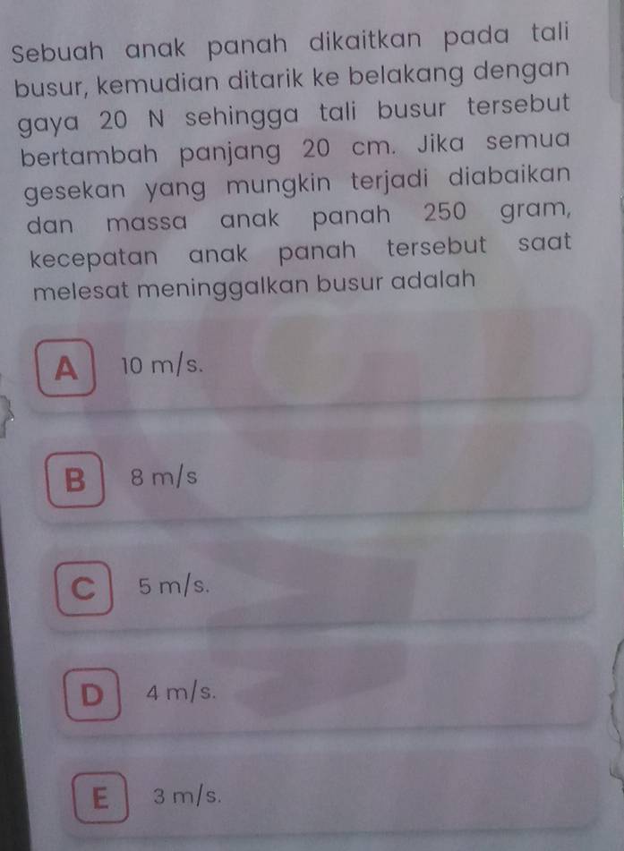 Sebuah anak panah dikaitkan pada tali 
busur, kemudian ditarik ke belakang dengan
gaya 20 N sehingga tali busur tersebut
bertambah panjang 20 cm. Jika semua
gesekan yang mungkin terjadi diabaikan .
dan massa anak panah 250 gram,
kecepatan anak panah tersebut saat .
melesat meninggalkan busur adalah
A 10 m/s.
B 8m/s
C5 m/s.
D4 m/s.
E 3 m/s.