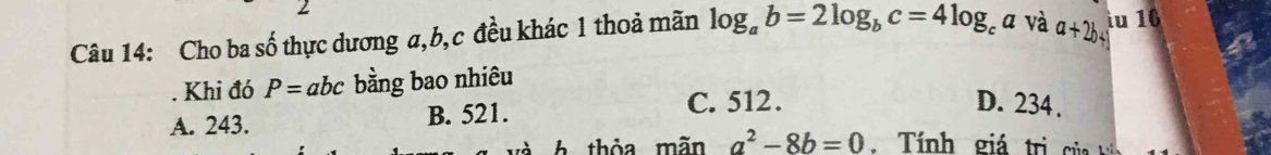 Cho ba số thực dương a, b, c đều khác 1 thoả mãn log _ab=2log _bc=4log _ca và a+2b+ iu 16
. Khi đó P=abc bằng bao nhiêu
A. 243. B. 521.
C. 512. D. 234.
t h thỏa mãn a^2-8b=0 í nh gá t