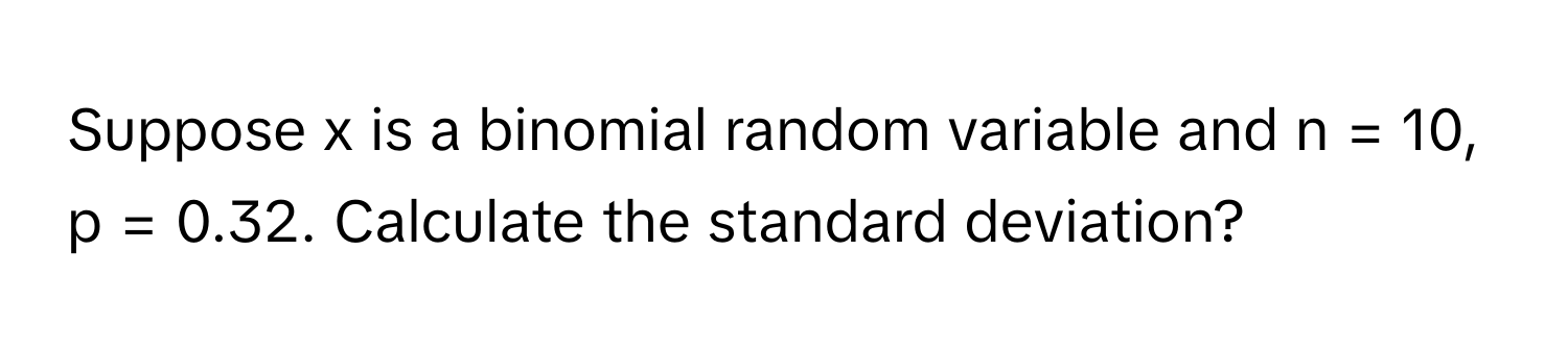 Suppose x is a binomial random variable and n = 10, p = 0.32. Calculate the standard deviation?