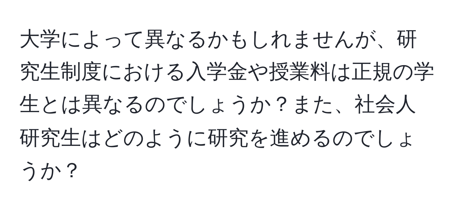 大学によって異なるかもしれませんが、研究生制度における入学金や授業料は正規の学生とは異なるのでしょうか？また、社会人研究生はどのように研究を進めるのでしょうか？