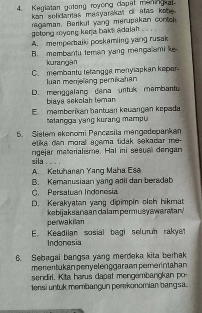 Kegiatan gotong royong dapat meningkat-
kan solidaritas masyarakat di atas kebe.
ragaman. Berikut yang merupakan contoh
gotong royong kerja bakti adalah . . . .
A. memperbaiki poskamling yang rusak
B. membantu teman yang mengalami ke-
kurangan
C. membantu tetangga menyiapkan keper-
luan menjelang pernikahan
D. menggalang dana untuk membantu
biaya sekolah teman
E. memberikan bantuan keuangan kepada
tetangga yang kurang mampu
5. Sistem ekonomi Pancasila mengedepankan
etika dan moral agama tidak sekadar me-
ngejar materialisme. Hal ini sesuai dengan
sila . . . .
A. Ketuhanan Yang Maha Esa
B. Kemanusiaan yang adil dan beradab
C. Persatuan Indonesia
D. Kerakyatan yang dipimpin oleh hikmat
kebijaksanaan dalam permusyawaratan/
perwakilan
E. Keadilan sosial bagi seluruh rakyat
Indonesia
6. Sebagai bangsa yang merdeka kita berhak
menentukan penyelenggaraan pemerintahan
sendiri. Kita harus dapat mengembangkan po-
tensi untuk membangun perekonomian bangsa.