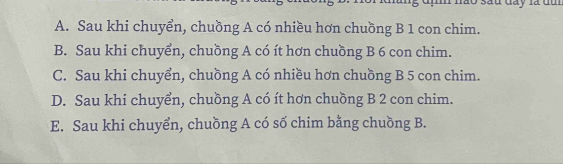 đị nào sau đay là đm
A. Sau khi chuyển, chuồng A có nhiều hơn chuồng B 1 con chim.
B. Sau khi chuyển, chuồng A có ít hơn chuồng B 6 con chim.
C. Sau khi chuyển, chuồng A có nhiều hơn chuồng B 5 con chim.
D. Sau khi chuyển, chuồng A có ít hơn chuồng B 2 con chim.
E. Sau khi chuyển, chuồng A có số chim bằng chuồng B.