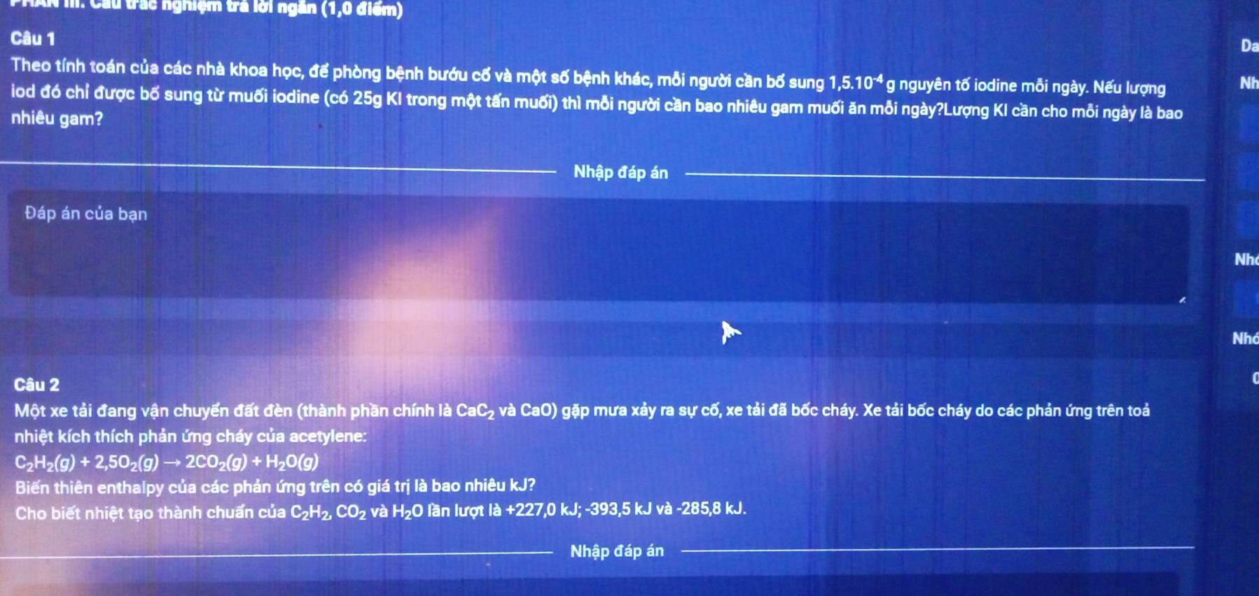 AN m: Cầu trác nghiệm tra lới ngân (1, 0 điểm) 
Câu 1 
Da 
Theo tính toán của các nhà khoa học, để phòng bệnh bướu cố và một số bệnh khác, mỗi người cần bố sung 1, 5.10^(-4) g nguyên tố iodine mỗi ngày. Nếu lượng Nh 
iod đó chỉ được bố sung từ muối iodine (có 25g KI trong một tấn muối) thì mỗi người cần bao nhiêu gam muối ăn mỗi ngày?Lượng KI cần cho mỗi ngày là bao 
nhiêu gam? 
Nhập đáp án 
Đáp án của bạn 
Nh 
Nhó 
Câu 2 
Một xe tải đang vận chuyển đất đèn (thành phần chính là CaC_2 và CaO) gặp mưa xảy ra sự cố, xe tải đã bốc cháy. Xe tải bốc cháy do các phản ứng trên toả 
nhiệt kích thích phản ứng cháy của acetylene:
C_2H_2(g)+2,5O_2(g)to 2CO_2(g)+H_2O(g)
Biến thiên enthalpy của các phản ứng trên có giá trị là bao nhiêu kJ? 
Cho biết nhiệt tạo thành chuẩn của C_2H_2, CO_2 và H₂O lần lượt 1a+2 27, 0 kJ; -393, 5 kJ và -285, 8 kJ. 
Nhập đáp án