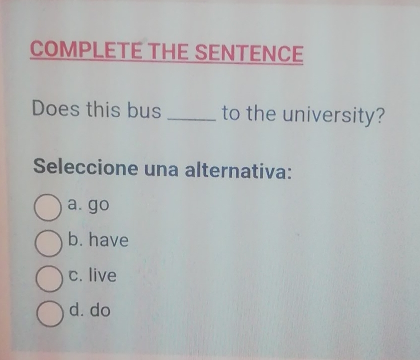 COMPLETE THE SENTENCE
Does this bus _to the university?
Seleccione una alternativa:
a. go
b. have
c. live
d. do