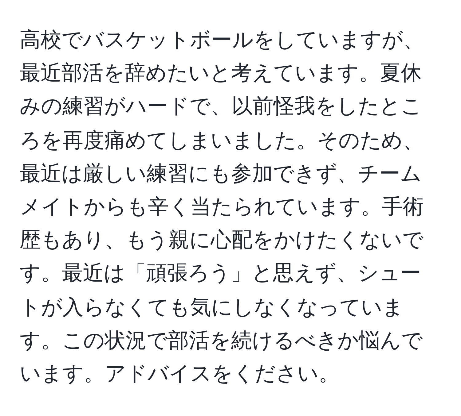 高校でバスケットボールをしていますが、最近部活を辞めたいと考えています。夏休みの練習がハードで、以前怪我をしたところを再度痛めてしまいました。そのため、最近は厳しい練習にも参加できず、チームメイトからも辛く当たられています。手術歴もあり、もう親に心配をかけたくないです。最近は「頑張ろう」と思えず、シュートが入らなくても気にしなくなっています。この状況で部活を続けるべきか悩んでいます。アドバイスをください。