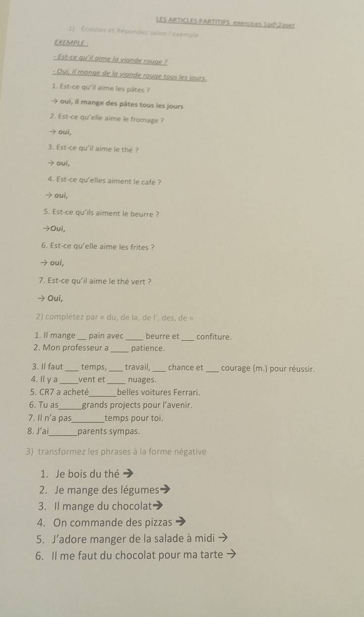 LES ARTICLES PARTITIFS exercices 1pd|Zaser
1) Écoutez et Répondez selon l'exemple
EXEMPLE :
- Est-ce qu'il aime la viande rouge ?
- Oui, il mange de la viande rouge tous les jours.
1. Est-ce qu'il aime les pâtes ?
→ oui, il mange des pâtes tous les jours
2. Est-ce qu'elle aime le fromage ?
→ oui,
3. Est-ce qu'il aime le thé ?
→ oui,
4. Est-ce qu'elles aiment le café ?
→ oui,
5. Est-ce qu'ils aiment le beurre ?
→Oui,
6. Est-ce qu'elle aime les frites ?
→ oui,
7. Est-ce qu'il aime le thé vert ?
→ Oui,
2) complétez par « du, de la, de l', des, de »
1. Il mange _pain avec _beurre et _confiture.
2. Mon professeur a_ patience.
3. Il faut_ temps, _travail,_ chance et _courage (m.) pour réussir.
4. Ilya_ vent et_ nuages.
5. CR7 a acheté _belles voitures Ferrari.
6. Tu as_ grands projects pour l’avenir.
7. Il n'a pas_ temps pour toi.
8. J’ai_ parents sympas.
3) transformez les phrases à la forme négative
1. Je bois du thé
2. Je mange des légumes
3. Il mange du chocolat
4. On commande des pizzas
5. J’adore manger de la salade à midi
6. Il me faut du chocolat pour ma tarte