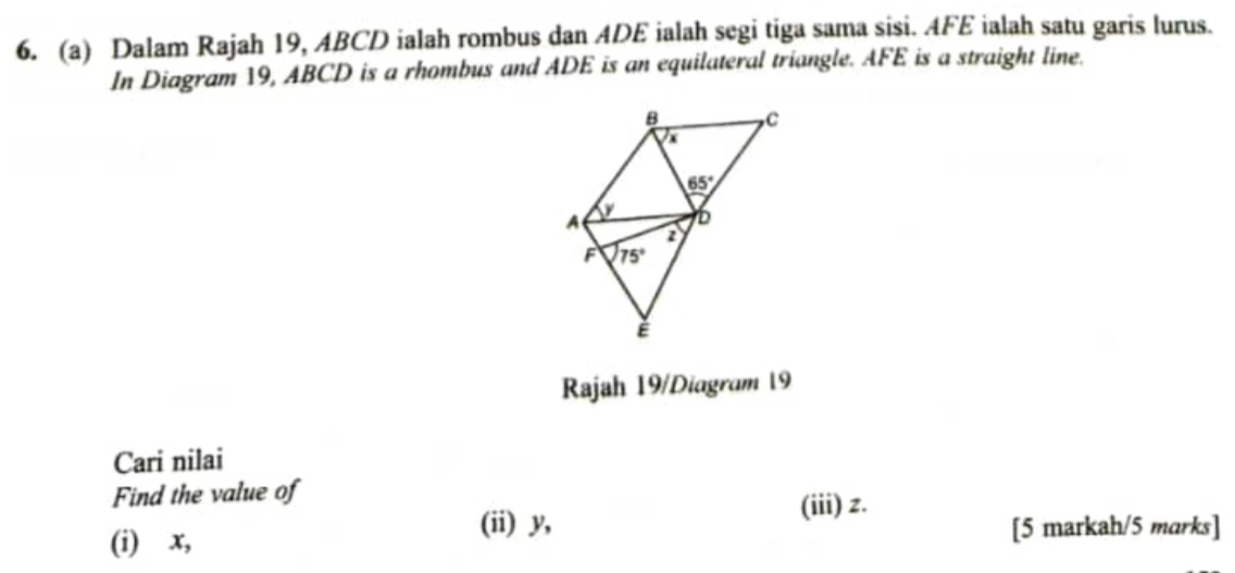 Dalam Rajah 19, ABCD ialah rombus dan ADE ialah segi tiga sama sisi. AFE ialah satu garis lurus.
In Diagram 19, ABCD is a rhombus and ADE is an equilateral triangle. AFE is a straight line.
Rajah 19/Diagram 19
Cari nilai
Find the value of
(ii) y,
(iii) z.
(i) x, [5 markah/5 marks]