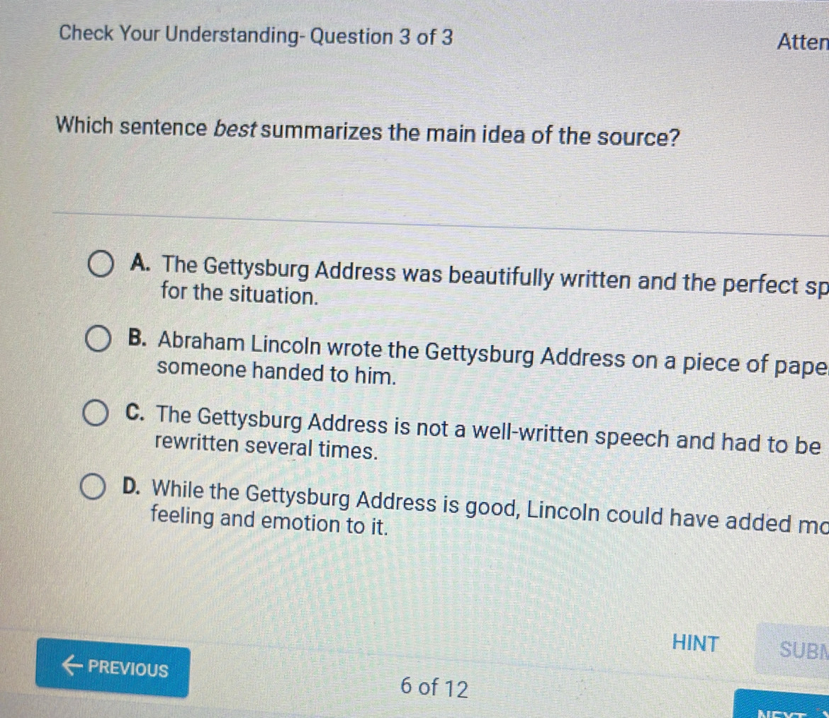 Check Your Understanding- Question 3 of 3 Atten
Which sentence best summarizes the main idea of the source?
A. The Gettysburg Address was beautifully written and the perfect sp
for the situation.
B. Abraham Lincoln wrote the Gettysburg Address on a piece of pape
someone handed to him.
C. The Gettysburg Address is not a well-written speech and had to be
rewritten several times.
D. While the Gettysburg Address is good, Lincoln could have added mo
feeling and emotion to it.
HINT SUBN
PREVIOUS 6 of 12
Mever