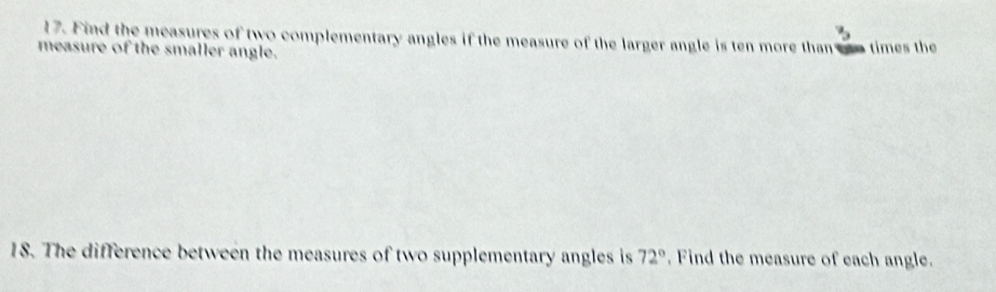 3 
17. Find the measures of two complementary angles if the measure of the larger angle is ten more than e times the 
measure of the smaller angle. 
18. The difference between the measures of two supplementary angles is 72°. Find the measure of each angle.