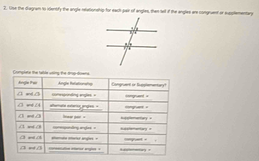 Use the diagram to identify the angle relationship for each pair of angles, then tell if the angles are congruent or supplementary 
Complete the table using the drop-downs. 
Angle Paic Angle Relationship Congruent or Supplementary? 
_
∠ 1 and ∠ 5 comesponding angles = congruent 
_ 
_
∠ 1 and ∠ 4 aterate extarior engles = congruen"
∠ 1 and ∠ 3 lnear par - supplementairy = 
_
∠ 1 an ∠ B conespandng angles - nupplementary = 
_ 
_
∠ 3 ∠ 6 panate (nher) anges " cangoent = 
_
∠ 3 ad ∠ 5 Cestvn eteral angles =_ supplementary =