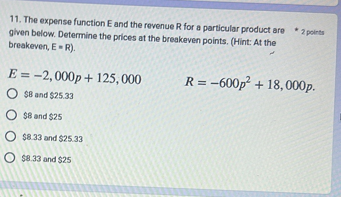 The expense function E and the revenue R for a particular product are * 2 points
given below. Determine the prices at the breakeven points. (Hint: At the
breakeven, E=R).
E=-2,000p+125,000 R=-600p^2+18,000p.
$8 and $25.33
$8 and $25
$8.33 and $25.33
$8.33 and $25