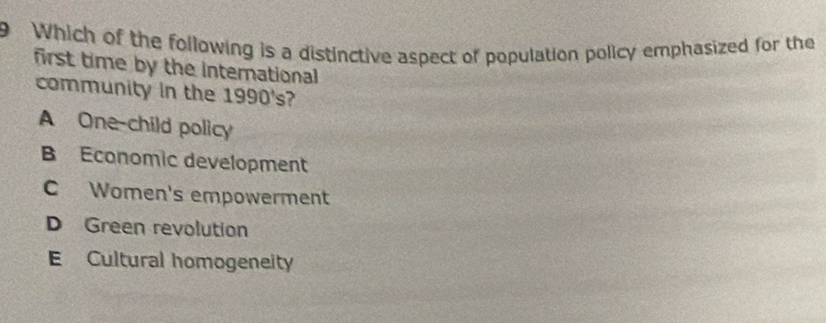 Which of the following is a distinctive aspect of population policy emphasized for the
first time by the international
community in the 1990's?
A One-child policy
B Economic development
C Women's empowerment
D Green revolution
E Cultural homogeneity