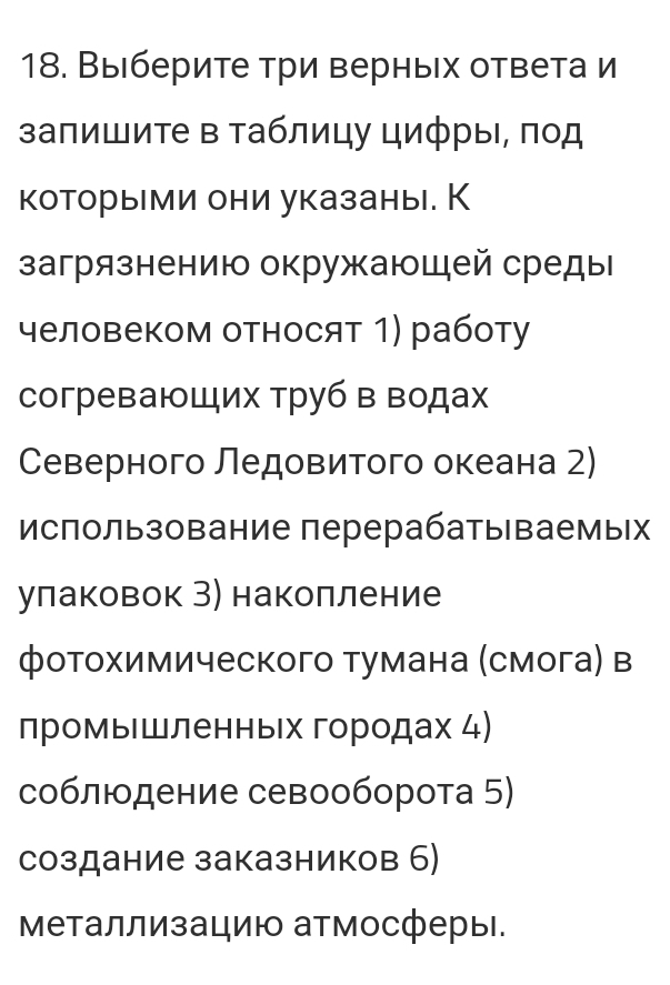 Выберите три верных ответа и 
запишите в таблицу цифры, πод 
которыми они указаны. К 
загрязнению окружающей среды 
человеком относят 1) работу 
согреваюШих труб в водах 
Северного Ледовитого океана 2) 
использование перерабаты ваемых 
улаковок З) накопление 
фотохимического тумана (смога) в 
промышленньх городах 4) 
соблюодение севооборота 5) 
создание заказников 6) 
Μеталлизацию атмосферы.