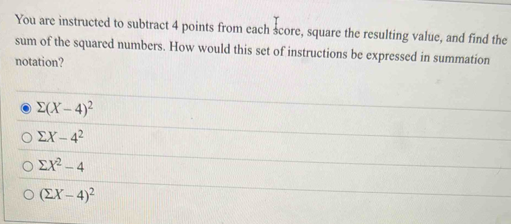 You are instructed to subtract 4 points from each score, square the resulting value, and find the
sum of the squared numbers. How would this set of instructions be expressed in summation
notation?
sumlimits (X-4)^2
sumlimits X-4^2
sumlimits X^2-4
(sumlimits X-4)^2