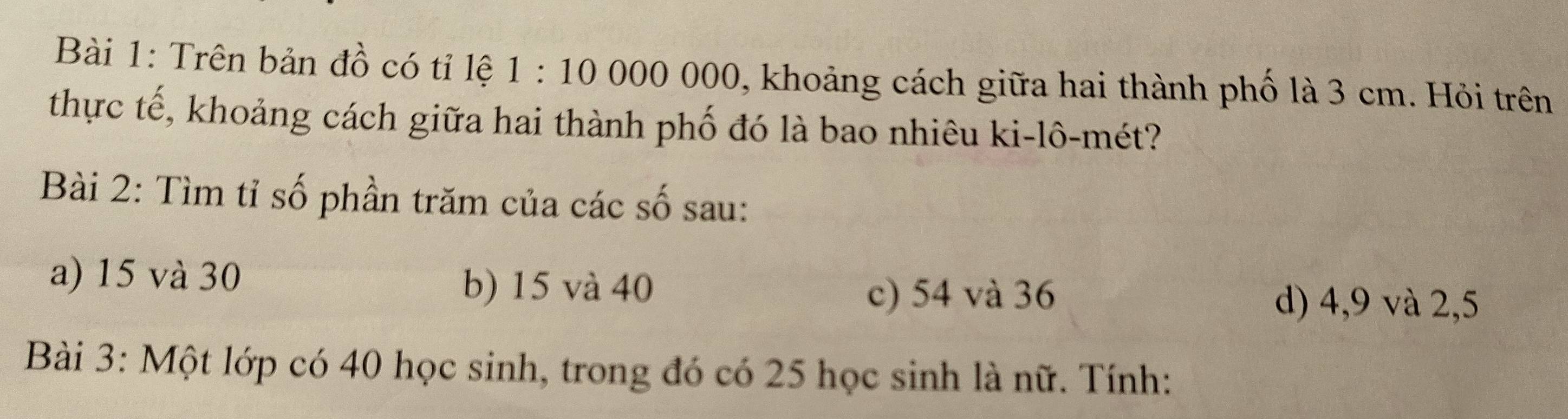 Trên bản đồ có tỉ lệ 1:10000000 , khoảng cách giữa hai thành phố là 3 cm. Hỏi trên
thực tế, khoảng cách giữa hai thành phố đó là bao nhiêu ki-lô-mét?
Bài 2: Tìm tỉ số phần trăm của các số sau:
a) 15 và 30 b) 15 và 40
c) 54 và 36 d) 4, 9 và 2, 5
Bài 3: Một lớp có 40 học sinh, trong đó có 25 học sinh là nữ. Tính: