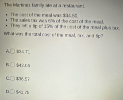 The Martinez family ate at a restaurant.
The cost of the meal was $34.50.
The sales tax was 6% of the cost of the meal.
They left a tip of 15% of the cost of the meal plus tax.
What was the total cost of the meal, tax, and tip?
A. $34.71
B. $42.06
C $36.57
D. $41.75