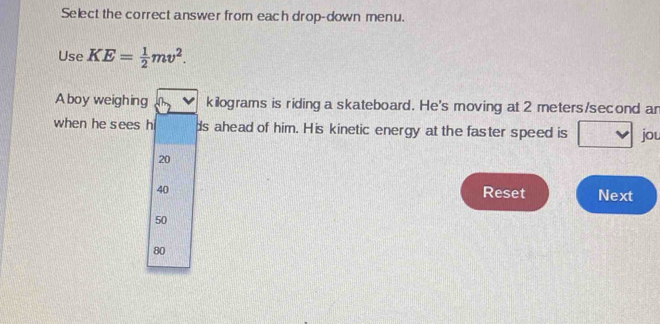 Select the correct answer from each drop-down menu.
Use KE= 1/2 mv^2. 
A boy weighing kilograms is riding a skateboard. He's moving at 2 meters/second ar
when he sees hi ds ahead of him. His kinetic energy at the faster speed is
jou
20
40 Reset Next
50
80