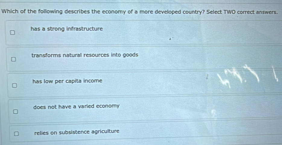 Which of the following describes the economy of a more developed country? Select TWO correct answers.
has a strong infrastructure
transforms natural resources into goods
has low per capita income
does not have a varied economy
relies on subsistence agriculture