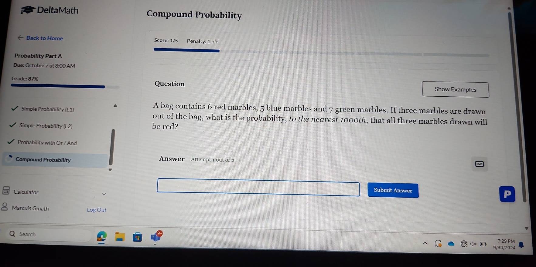 DeltaMath Compound Probability 
← Back to Home Score: 1/5 Penalty: 1 off 
Probability Part A 
Due: October 7 at 8:00 AM 
Grade: 87% 
Question Show Examples 
Simple Probability (L1) 
A bag contains 6 red marbles, 5 blue marbles and 7 green marbles. If three marbles are drawn 
out of the bag, what is the probability, to the nedrest 1000th, that all three marbles drawn will 
Simple Probability (L2) be red? 
Probability with Or / And 
Compound Probability 
Answer Attempt 1 out of 2 
Calculator 
Submit Answer 
Marcuis Gmath Log Out 
Search 
7:29 PM 
9/30/2024