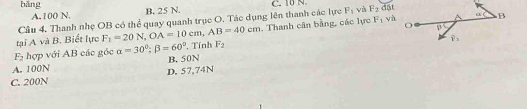 bǎng C. 10 N.
A.100 N. B. 25 N.
Câu 4. Thanh nhẹ OB có thể quay quanh trục O. Tác dụng lên thanh các lực F_1 và F_2 đặt
tại A và B. Biết lực F_1=20N,OA=10cm,AB=40cm. Thanh cân bằng, các lực F_1 và
F_2 hợp với AB các góc alpha =30°;beta =60°. Tính F_2
A. 100N B. 50N
D. 57,74N
C. 200N