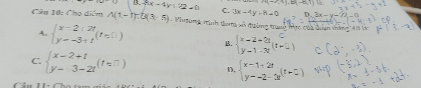 A(-∠ 4),B(-6,1) là
-(u=u=u B. 3x-4y+22=0 C. 3x-4y+8=0
D. 3x-y-22=0
Câu 10: Cho điểm A(1,-1), B(3,-5). Phương trình tham số đường trung trực của đoạn thăng AB là
A. beginarrayl x=2+2t y=-3+tendarray.  (t∈ □ ) f=3(te0)
B.
C. beginarrayl x=2+t y=-3-2tendarray.  (t∈ □ ) D. beginarrayl x=1+2t y=-2-3tendarray.  (t∈ □ )
Câu 11: Cho tam