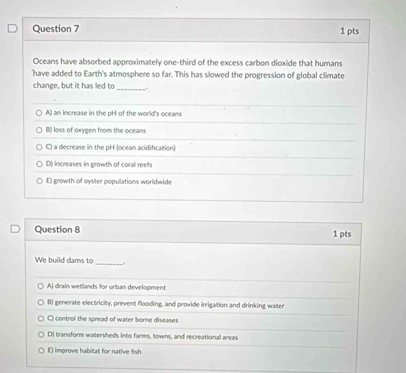 Oceans have absorbed approximately one-third of the excess carbon dioxide that humans
have added to Earth's atmosphere so far. This has slowed the progression of global climate
change, but it has led to_ .
A) an increase in the pH of the world's oceans
B) loss of oxygen from the oceans
C) a decrease in the pH (ocean acidification)
D) increases in growth of coral reefs
E) growth of oyster populations worldwide
Question 8 1 pts
We build dams to_
A) drain wetlands for urban development
B) generate electricity, prevent flooding, and provide irrigation and drinking water
C) control the spread of water borne diseases
D) transform watersheds into farms, towns, and recreational areas
E) improve habitat for native fish
