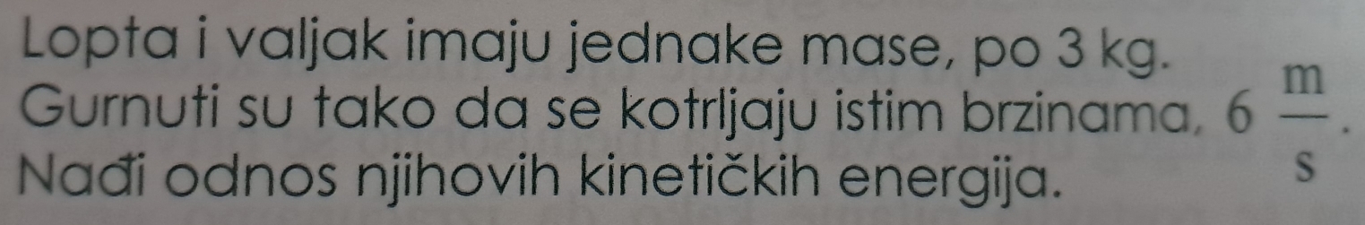 Lopta i valjak imaju jednake mase, po 3 kg. 
Gurnuti su tako da se kotrljaju istim brzinama, 6 m/s . 
Nađi odnos njihovih kinetičkih energija.