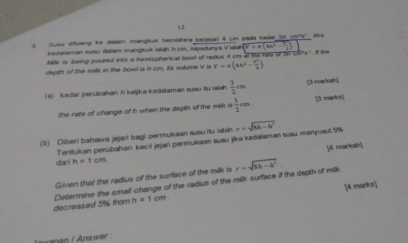 12 
5 Susu dituang ke dalam mangkuk hemisfera berjejari 4 cm pada kadar 3π cm^3s^1.Jika 
kedalaman susu dalam mangkuk ialah hcm, isipadunya Vialah V=π (4h^2- h^3/3 ). 
Milk is being poured into a hemispherical bowl of radius 4 cm at the rate of 3π cm^3s^(-1). If the 
depth of the milk in the bowl is h cm, its volume V is V=π (4h^2- h^3/3 ). 
(a) kadar perubahan h ketjka kedalaman susu itu ialah  3/2 cm. [3 markah] 
the rate of change of h when the depth of the milk is  3/2 cm. [3 marks] 
(b) Diberi bahawa jejari bagi permukaan susu itu ialah r=sqrt(8h-h^2). 
Tentukan perubahan kecil jejari permukaan susu jika kedalaman susu menyusut 5% 
[4 markah] 
dari h=1cm. 
Given that the radius of the surface of the milk is r=sqrt(8h-h^2). 
Determine the small change of the radius of the milk surface if the depth of milk 
[4 marks] 
decreased 5% from h=1cm. 
lowanan / Answer :