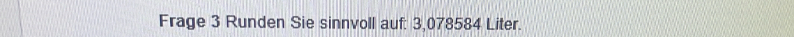 Frage 3 Runden Sie sinnvoll auf: 3,078584 Liter.