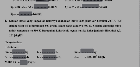 |2|-|a|+|b|
_
Q_3=m.c_sin .△ t=□ Kalori Q_4=m.U= =...Kalori _ 
_ Q_ain=....Kalori
5. Sebuah botol yang kapasitas kalornya diabaikan berisi 200 gram air bersuhu 200 K. Ke 
dalam botol itu dimasukkan 800 gram logam yang suhunya 400 K. Setelah seimbang suhu 
akhir campuran itu 300 K. Berapakah kalor jenis logam itu jika kalor jenis air diketahui 4, 0.
10^3 10k gK? 
Penyelesaian: 
Diketahui:
m_a=_ kg _ t_a=□ K _ m_1=□ kg _
t_1= _ K _ t_e=_ .K _ c=4,0.10^3J/kgK
Maka : c_1=□ J/kgK