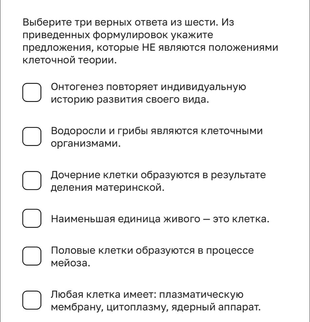 Выберите три верных ответа из шести. Из 
приведенных формулировок укажите 
лредложения, коΤорые НΕ являются πоложениями 
Κлеточной теории. 
Онтогенез повторяет индивидульную 
историю развития своего вида. 
Водоросли и грибы являются ΚлеΤочными 
организмами. 
Дочерние клетки образуются в результате 
деления материнской. 
Наименьшая единица живого - это клетка. 
Половые клетки образуются в πроцессе 
Mей0зa. 
Люобая клетка имеет: πлазматическую 
Мембрану, цитоπлазму, ядерный аππарат.