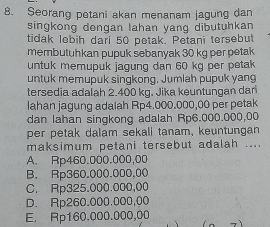 Seorang petani akan menanam jagung dan
singkong dengan lahan yang dibutuhkan
tidak lebih dari 50 petak. Petani tersebut
membutuhkan pupuk sebanyak 30 kg per petak
untuk memupuk jagung dan 60 kg per petak
untuk memupuk singkong. Jumlah pupuk yang
tersedia adalah 2.400 kg. Jika keuntungan dari
lahan jagung adalah Rp4.000.000,00 per petak
dan lahan singkong adalah Rp6.000.000,00
per petak dalam sekali tanam, keuntungan
maksimum petani tersebut adalah ....
A. Rp460.000.000,00
B. Rp360.000.000,00
C. Rp325.000.000,00
D. Rp260.000.000,00
E. Rp160.000.000,00