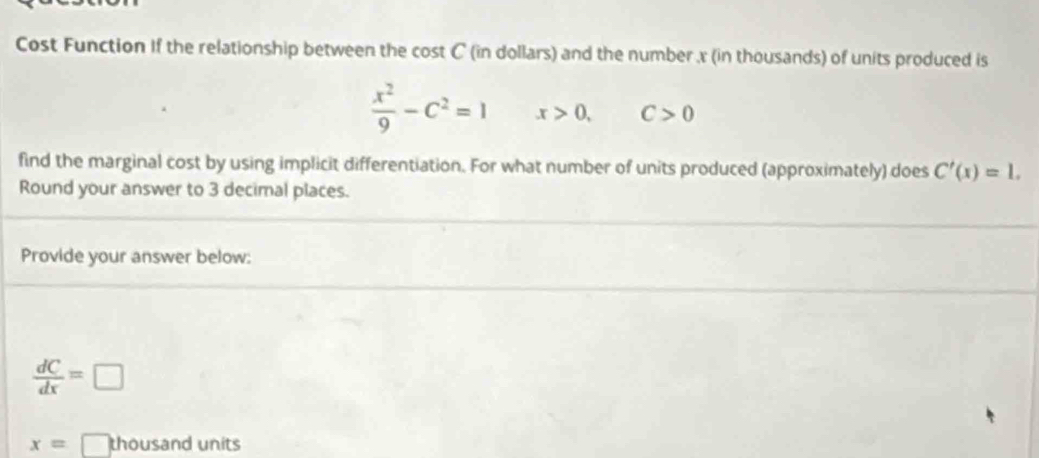 Cost Function If the relationship between the cost C (in dollars) and the number x (in thousands) of units produced is
 x^2/9 -C^2=1 x>0, C>0
find the marginal cost by using implicit differentiation. For what number of units produced (approximately) does C'(x)=1. 
Round your answer to 3 decimal places. 
Provide your answer below:
 dC/dx =□
x= □ thousand units