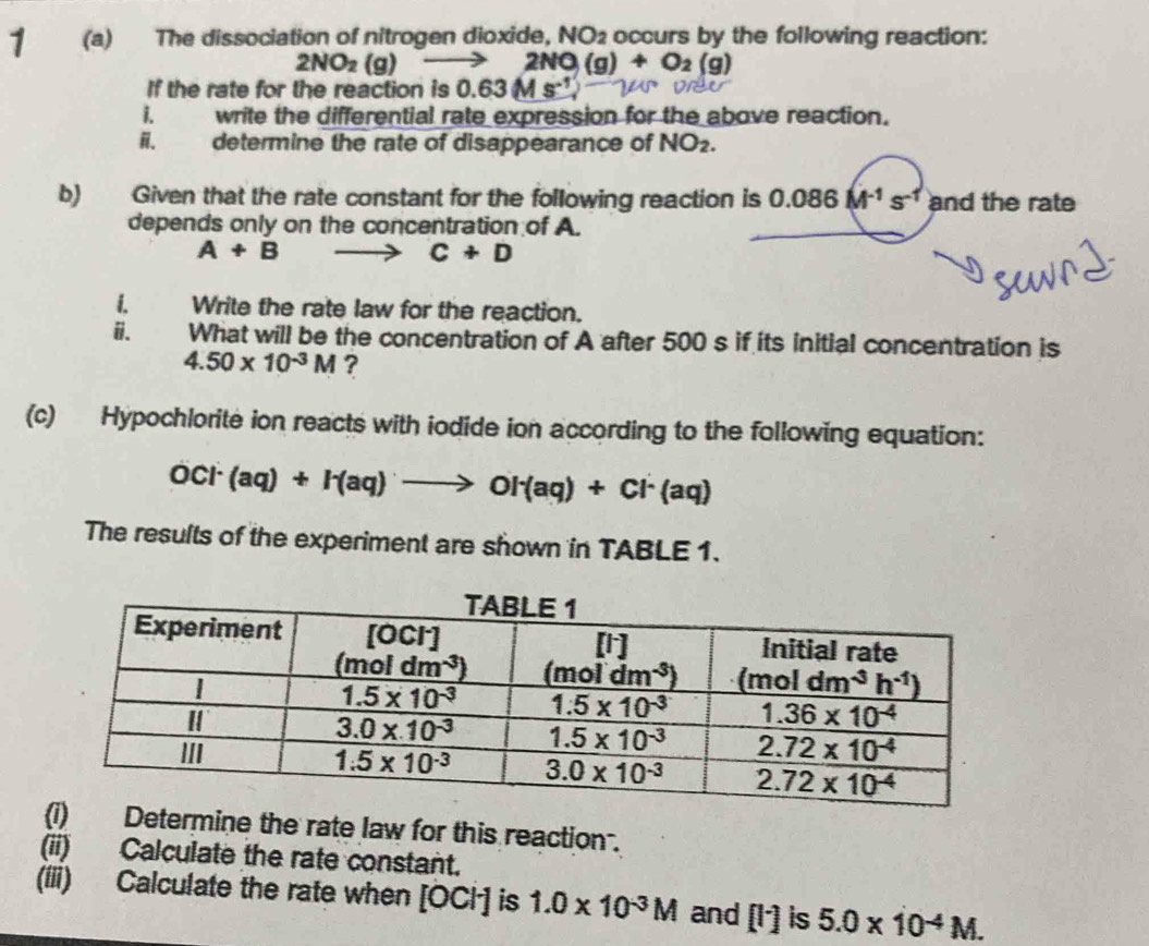 1 (a) The dissociation of nitrogen dioxide, NO_2 occurs by the following reaction:
2NO_2(g)to 2NO(g)+O_2(g)
If the rate for the reaction is 0.63M
i. write the differential rate expression for the above reaction.
ii. determine the rate of disappearance of NO_2.
b) Given that the rate constant for the following reaction is 0.086M^(-1)s^(-1) and the rate
depends only on the concentration of A.
A+B - to C+D
i. Write the rate law for the reaction.
i. What will be the concentration of A after 500 s if its initial concentration is
4.50* 10^(-3)M ?
(c) Hypochlorite ion reacts with iodide ion according to the following equation:
OCl^-(aq)+I^-(aq)to OI^-(aq)+Cl^-(aq)
The results of the experiment are shown in TABLE 1.
Determine the rate law for this reaction.
(ii) Calculate the rate constant.
(iii) Calculate the rate when [OCH is 1.0* 10^(-3)M and [I^-] is 5.0* 10^(-4)M.