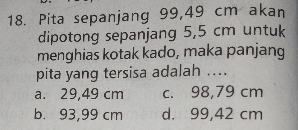 Pita sepanjang 99,49 cm akan
dipotong sepanjang 5,5 cm untuk
menghias kotak kado, maka panjang
pita yang tersisa adalah ....
a. 29,49 cm c. 98,79 cm
b. 93,99 cm d. 99,42 cm